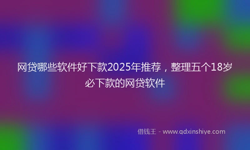 网贷哪些软件好下款2025年推荐，整理五个18岁必下款的网贷软件