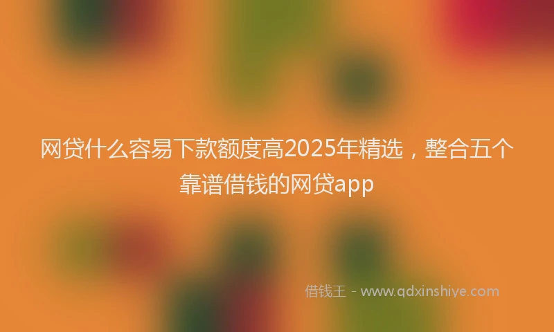 网贷什么容易下款额度高2025年精选，整合五个靠谱借钱的网贷app