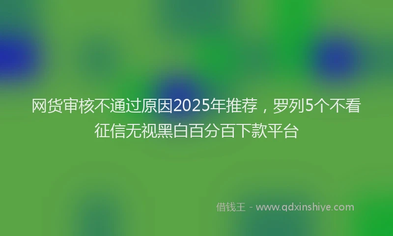网货审核不通过原因2025年推荐，罗列5个不看征信无视黑白百分百下款平台