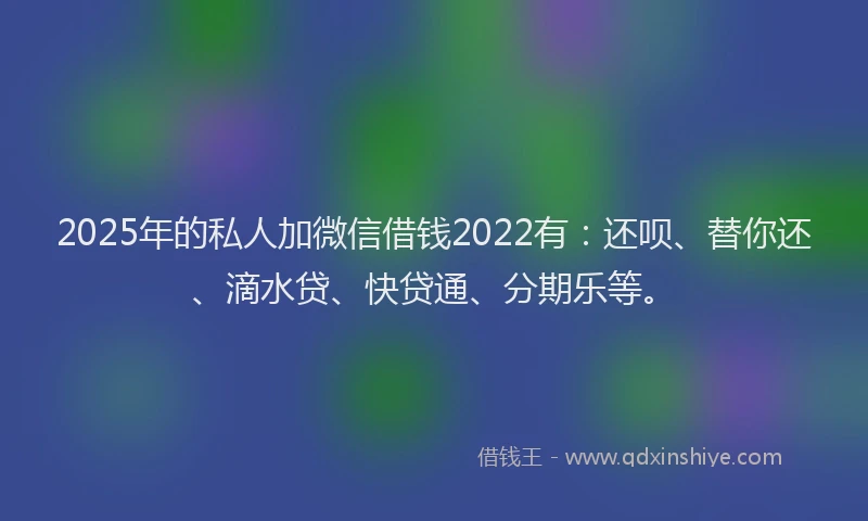 2025年的私人加微信借钱2022有：还呗、替你还、滴水贷、快贷通、分期乐等。