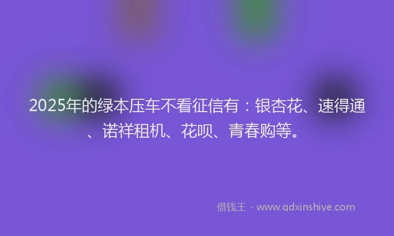 2025年的绿本压车不看征信有：银杏花、速得通、诺祥租机、花呗、青春购等。