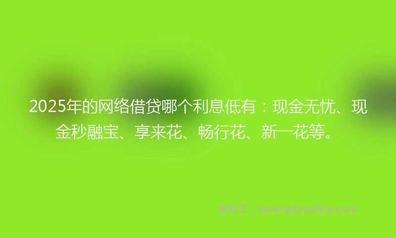 2025年的网络借贷哪个利息低有：现金无忧、现金秒融宝、享来花、畅行花、新一花等。