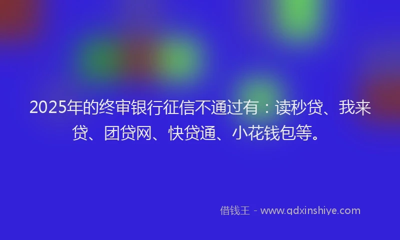 2025年的终审银行征信不通过有：读秒贷、我来贷、团贷网、快贷通、小花钱包等。