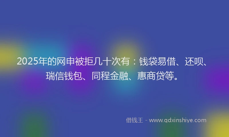 2025年的网申被拒几十次有：钱袋易借、还呗、瑞信钱包、同程金融、惠商贷等。