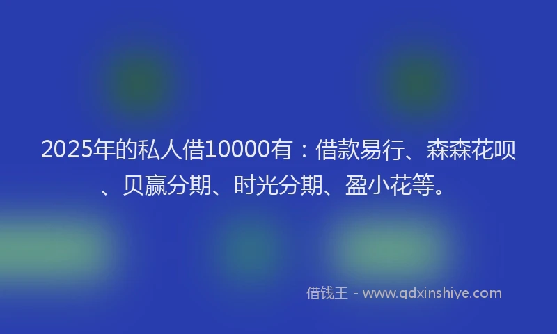 2025年的私人借10000有：借款易行、森森花呗、贝赢分期、时光分期、盈小花等。