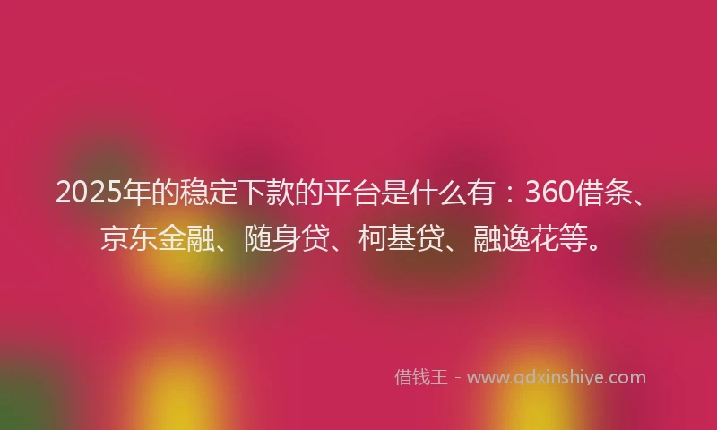 2025年的稳定下款的平台是什么有：360借条、京东金融、随身贷、柯基贷、融逸花等。