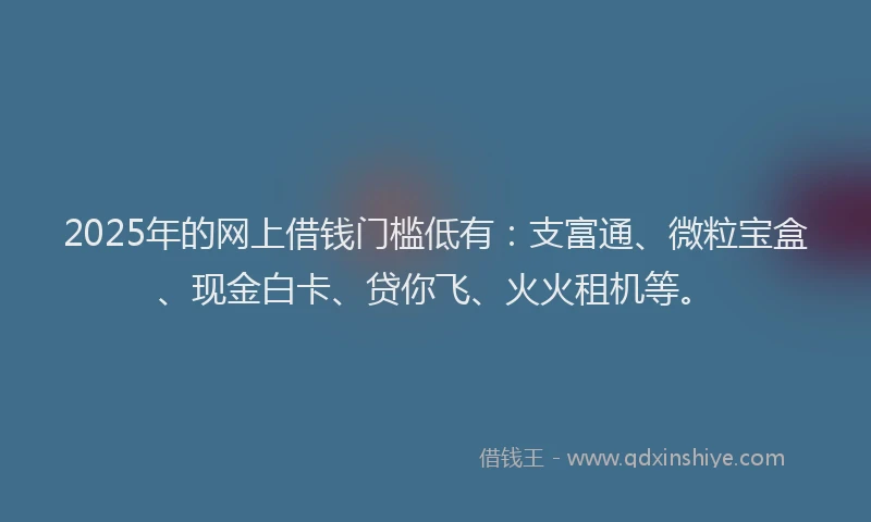 2025年的网上借钱门槛低有：支富通、微粒宝盒、现金白卡、贷你飞、火火租机等。