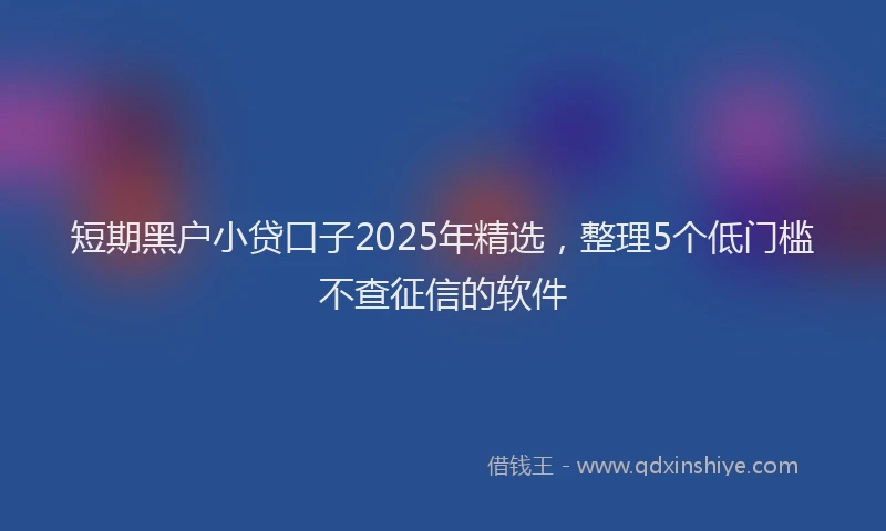 短期黑户小贷口子2025年精选，整理5个低门槛不查征信的软件
