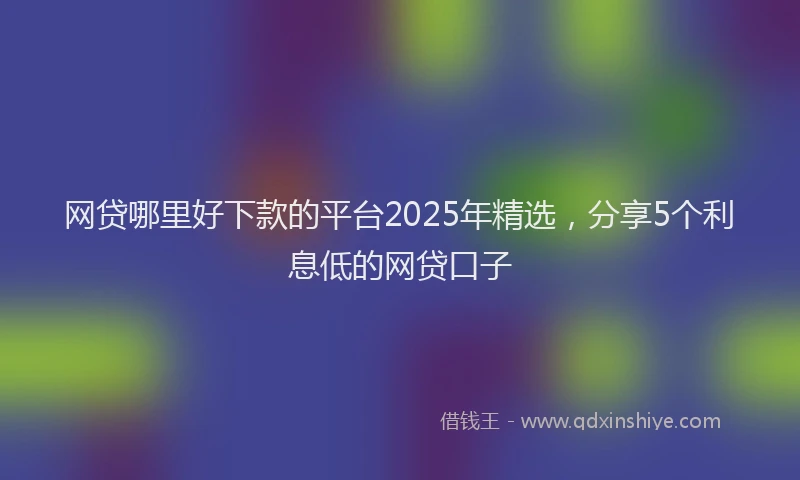 网贷哪里好下款的平台2025年精选，分享5个利息低的网贷口子