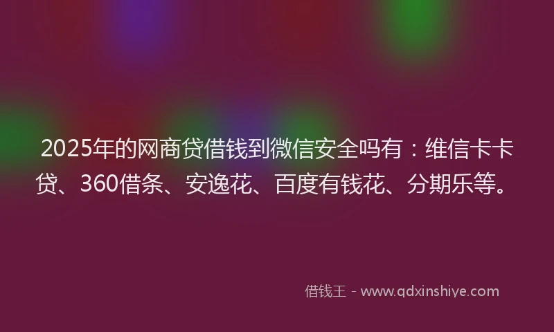 2025年的网商贷借钱到微信安全吗有：维信卡卡贷、360借条、安逸花、百度有钱花、分期乐等。