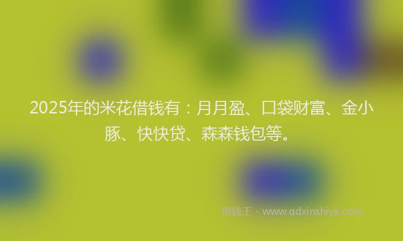 2025年的米花借钱有：月月盈、口袋财富、金小豚、快快贷、森森钱包等。
