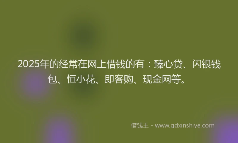 2025年的经常在网上借钱的有：臻心贷、闪银钱包、恒小花、即客购、现金网等。