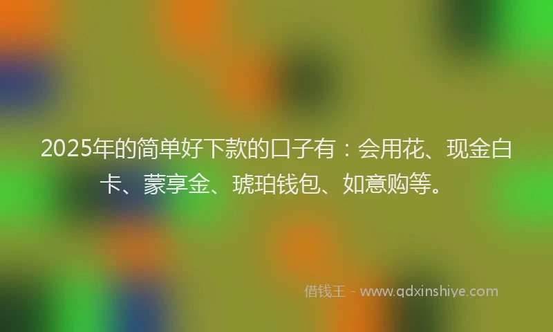 2025年的简单好下款的口子有：会用花、现金白卡、蒙享金、琥珀钱包、如意购等。