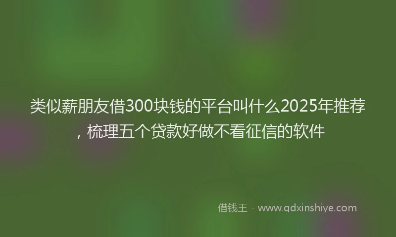 类似薪朋友借300块钱的平台叫什么2025年推荐，梳理五个贷款好做不看征信的软件