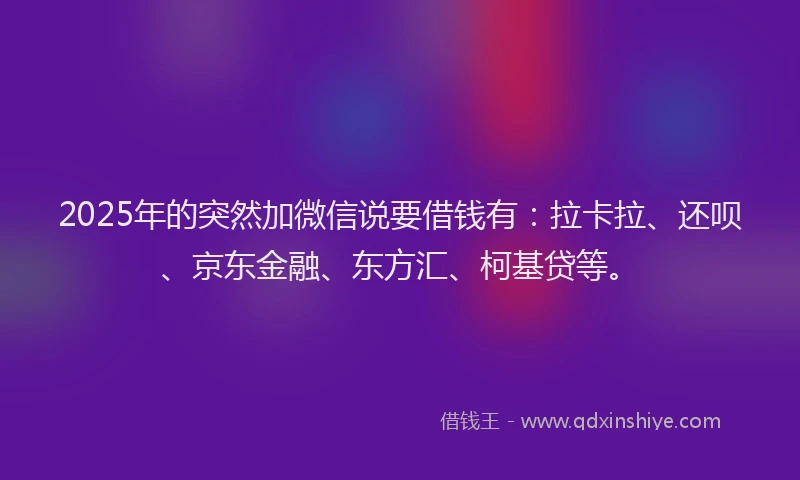 2025年的突然加微信说要借钱有：拉卡拉、还呗、京东金融、东方汇、柯基贷等。