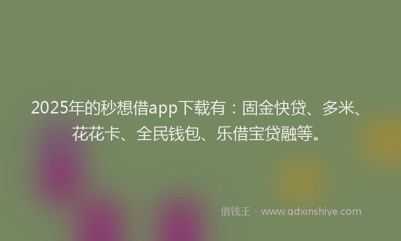 2025年的秒想借app下载有：固金快贷、多米、花花卡、全民钱包、乐借宝贷融等。