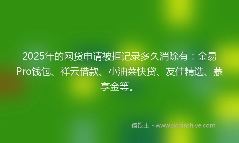 2025年的网货申请被拒记录多久消除有：金易Pro钱包、祥云借款、小油菜快贷、友佳精选、蒙享金等。