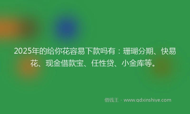2025年的给你花容易下款吗有：珊瑚分期、快易花、现金借款宝、任性贷、小金库等。