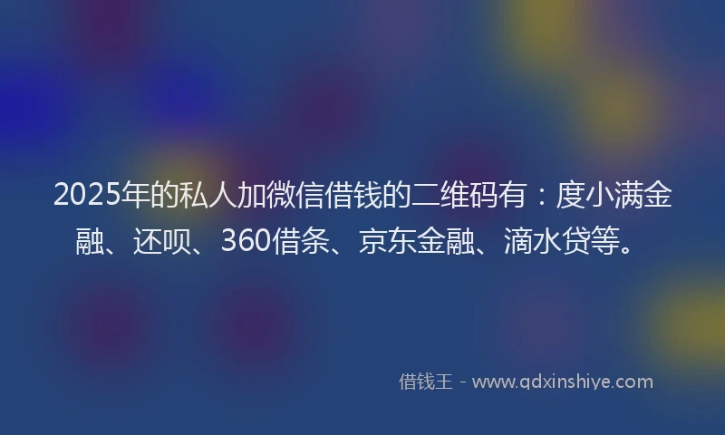 2025年的私人加微信借钱的二维码有：度小满金融、还呗、360借条、京东金融、滴水贷等。