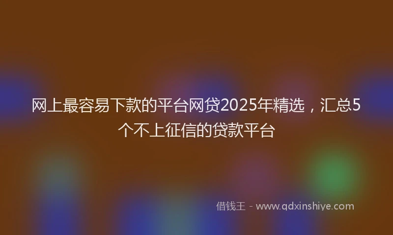网上最容易下款的平台网贷2025年精选，汇总5个不上征信的贷款平台