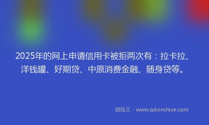 2025年的网上申请信用卡被拒两次有：拉卡拉、洋钱罐、好期贷、中原消费金融、随身贷等。