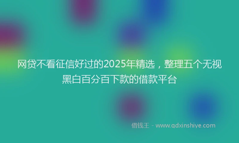 网贷不看征信好过的2025年精选，整理五个无视黑白百分百下款的借款平台