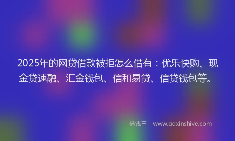 2025年的网贷借款被拒怎么借有：优乐快购、现金贷速融、汇金钱包、信和易贷、信贷钱包等。