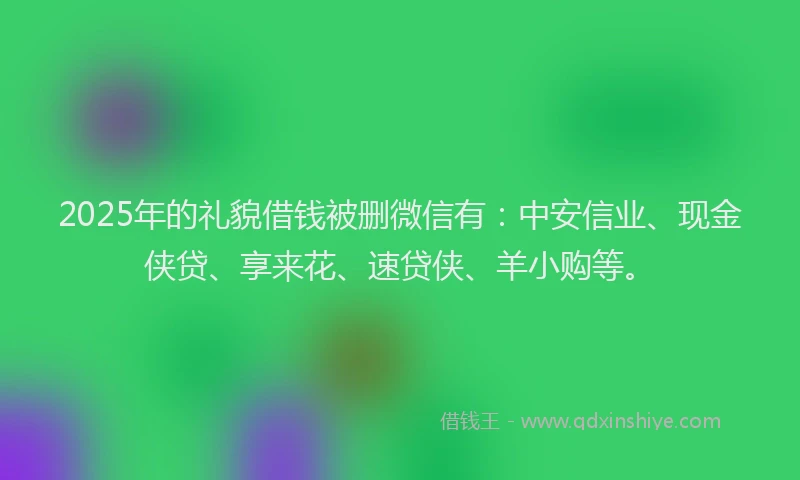 2025年的礼貌借钱被删微信有：中安信业、现金侠贷、享来花、速贷侠、羊小购等。