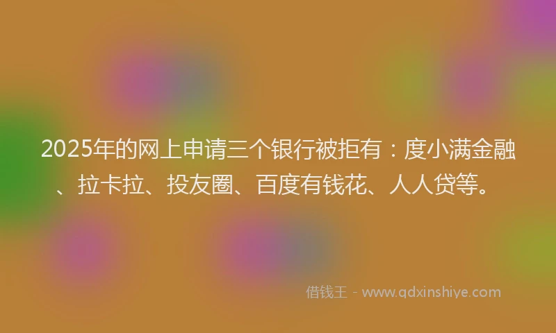 2025年的网上申请三个银行被拒有：度小满金融、拉卡拉、投友圈、百度有钱花、人人贷等。