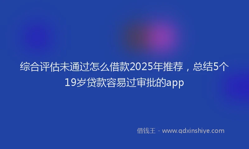 综合评估未通过怎么借款2025年推荐，总结5个19岁贷款容易过审批的app