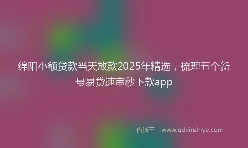 绵阳小额贷款当天放款2025年精选，梳理五个新号易贷速审秒下款app