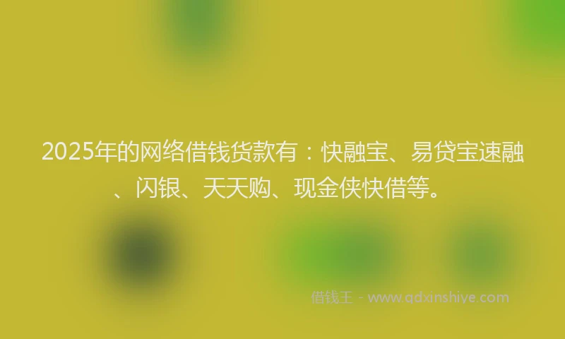 2025年的网络借钱货款有：快融宝、易贷宝速融、闪银、天天购、现金侠快借等。