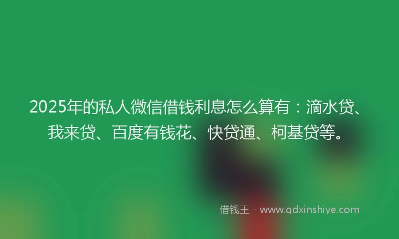 2025年的私人微信借钱利息怎么算有：滴水贷、我来贷、百度有钱花、快贷通、柯基贷等。