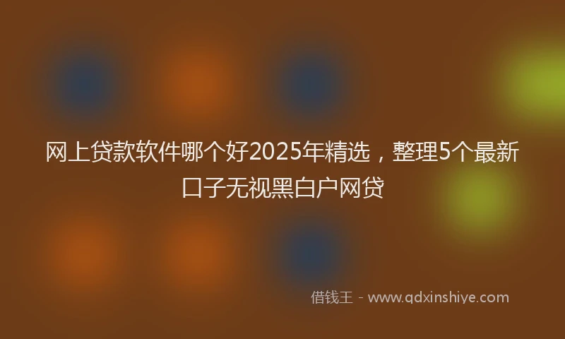 网上贷款软件哪个好2025年精选，整理5个最新口子无视黑白户网贷