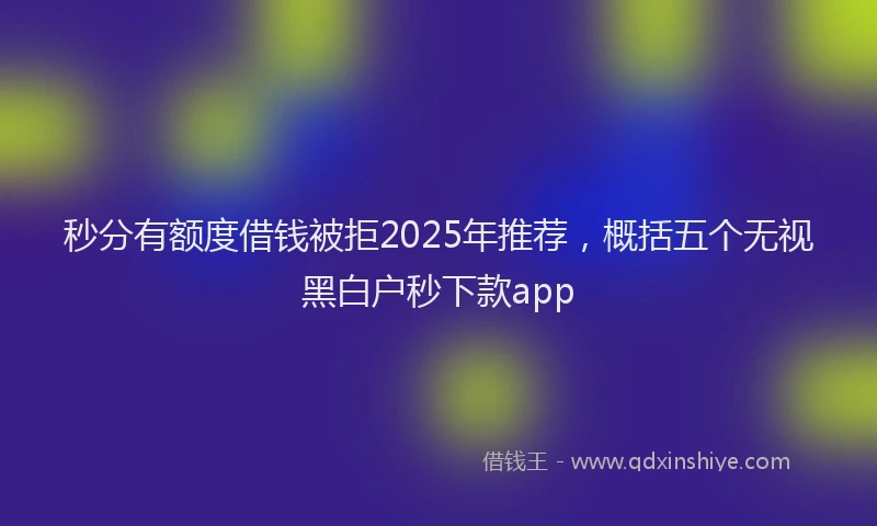 秒分有额度借钱被拒2025年推荐，概括五个无视黑白户秒下款app