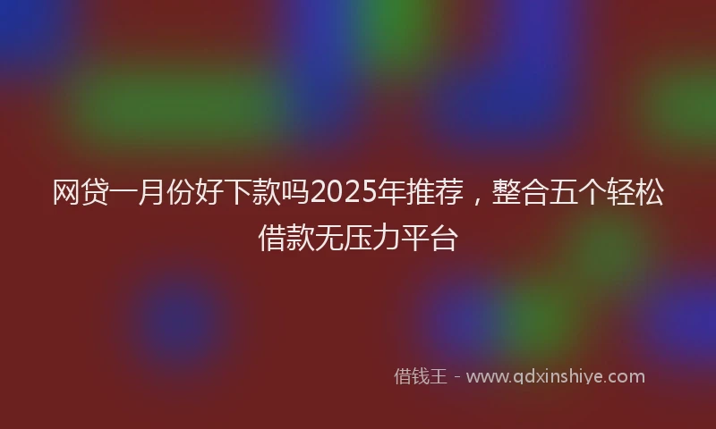 网贷一月份好下款吗2025年推荐，整合五个轻松借款无压力平台