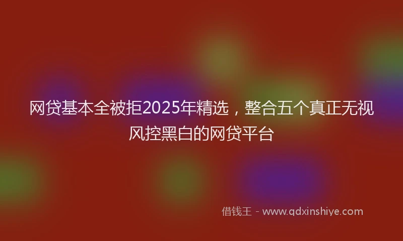 网贷基本全被拒2025年精选，整合五个真正无视风控黑白的网贷平台
