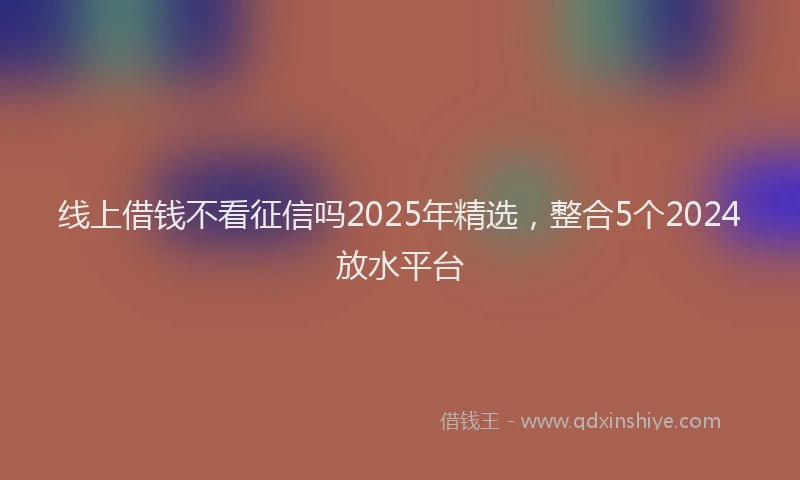 线上借钱不看征信吗2025年精选，整合5个2024放水平台