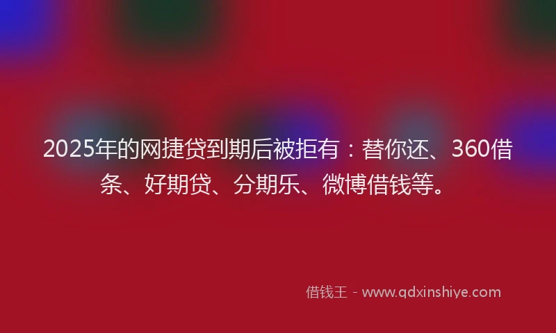 2025年的网捷贷到期后被拒有：替你还、360借条、好期贷、分期乐、微博借钱等。