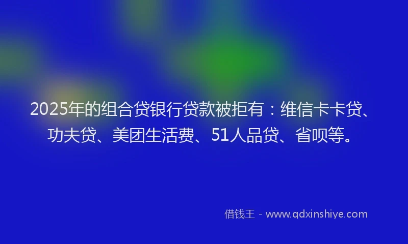 2025年的组合贷银行贷款被拒有：维信卡卡贷、功夫贷、美团生活费、51人品贷、省呗等。