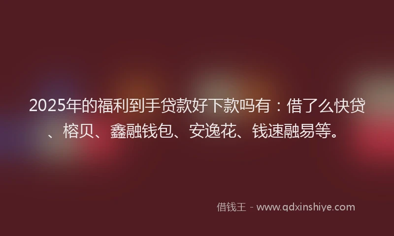 2025年的福利到手贷款好下款吗有：借了么快贷、榕贝、鑫融钱包、安逸花、钱速融易等。