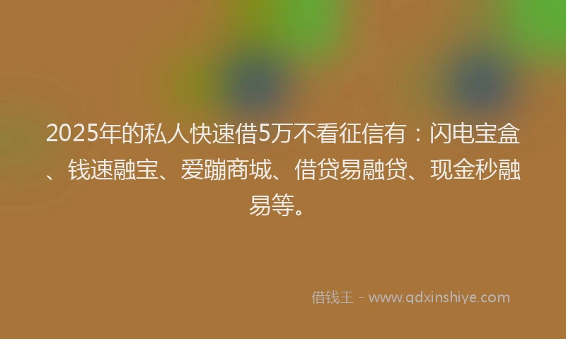 2025年的私人快速借5万不看征信有：闪电宝盒、钱速融宝、爱蹦商城、借贷易融贷、现金秒融易等。