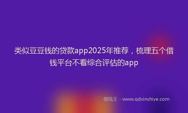 类似豆豆钱的贷款app2025年推荐，梳理五个借钱平台不看综合评估的app