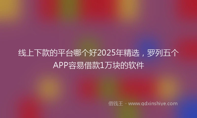 线上下款的平台哪个好2025年精选，罗列五个APP容易借款1万块的软件