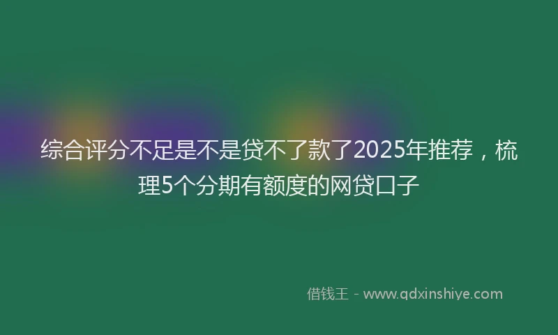 综合评分不足是不是贷不了款了2025年推荐，梳理5个分期有额度的网贷口子