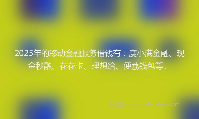 2025年的移动金融服务借钱有：度小满金融、现金秒融、花花卡、理想给、便荔钱包等。