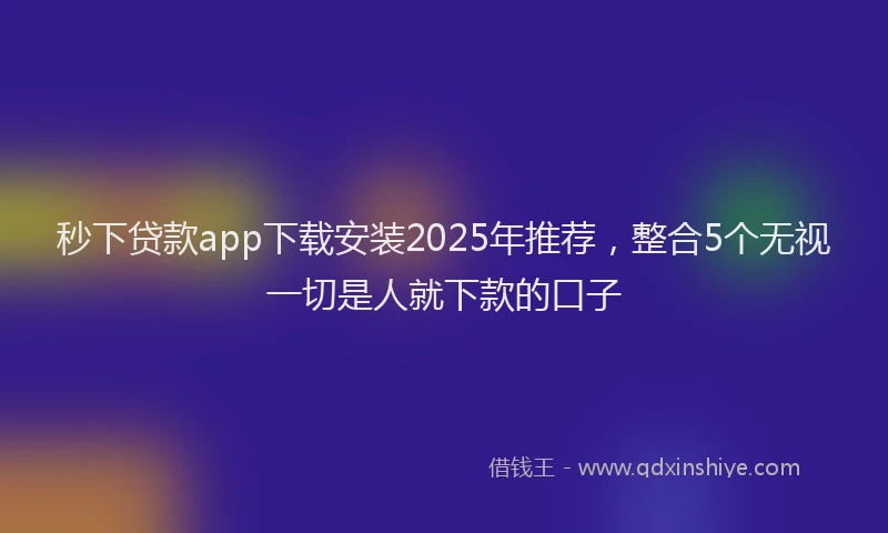 秒下贷款app下载安装2025年推荐，整合5个无视一切是人就下款的口子
