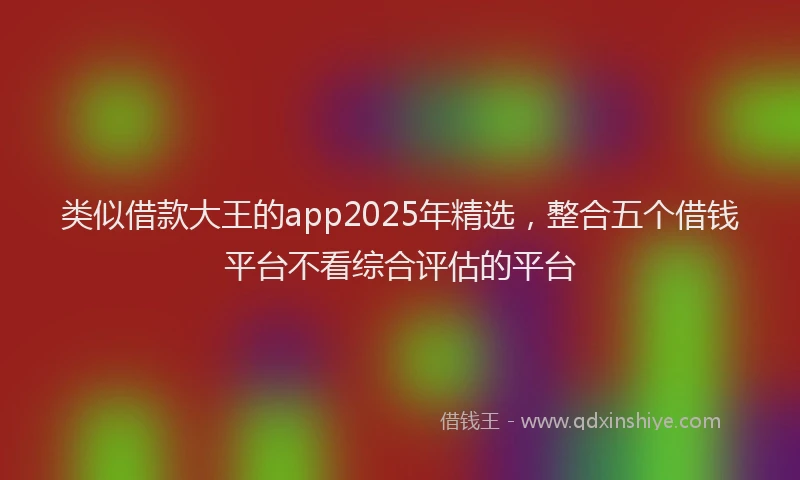 类似借款大王的app2025年精选，整合五个借钱平台不看综合评估的平台