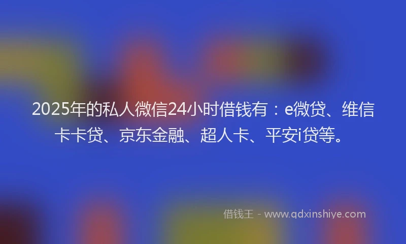 2025年的私人微信24小时借钱有：e微贷、维信卡卡贷、京东金融、超人卡、平安i贷等。