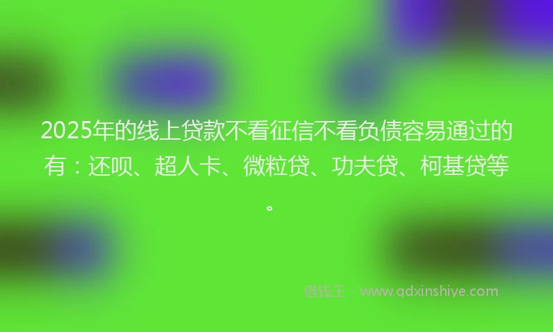 2025年的线上贷款不看征信不看负债容易通过的有：还呗、超人卡、微粒贷、功夫贷、柯基贷等。